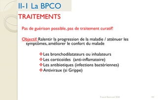 TRAITEMENTS
Pas de guérison possible, pas de traitement curatif!
Objectif: Ralentir la progression de la maladie / atténuer les
symptômes, améliorer le confort du malade
Les bronchodilatateurs ou inhalateurs
Les corticoïdes (anti-inflamatoire)
Les antibiotiques (infections bactériennes)
Antiviraux (si Grippe)
II-1 La BPCO
101Franck Rencurel 2020
 