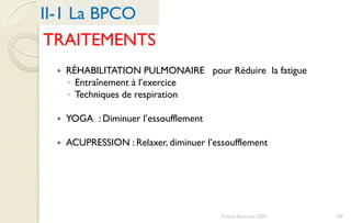 TRAITEMENTS
 RÉHABILITATION PULMONAIRE pour Réduire la fatigue
◦ Entraînement à l’exercice
◦ Techniques de respiration
 YOGA : Diminuer l’essoufflement
 ACUPRESSION : Relaxer, diminuer l’essoufflement
II-1 La BPCO
103Franck Rencurel 2020
 