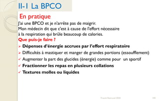 En pratique
J'ai une BPCO et je n'arrête pas de maigrir.
Mon médecin dit que c'est à cause de l'effort nécessaire
à la respiration qui brûle beaucoup de calories.
Que puis-je faire ?
 Dépenses d’énergie accrues par l’effort respiratoire
 Difficultés à mastiquer et manger de grandes portions (essoufflement)
 Augmenter la part des glucides (énergie) comme pour un sportif
 Fractionner les repas en plusieurs collations
 Textures molles ou liquides
II-1 La BPCO
104Franck Rencurel 2020
 