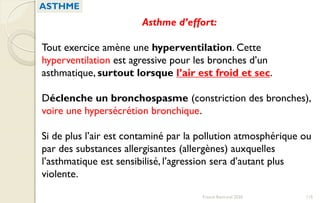 Asthme d’effort:
Tout exercice amène une hyperventilation. Cette
hyperventilation est agressive pour les bronches d’un
asthmatique, surtout lorsque l’air est froid et sec.
Déclenche un bronchospasme (constriction des bronches),
voire une hypersécrétion bronchique.
Si de plus l’air est contaminé par la pollution atmosphérique ou
par des substances allergisantes (allergènes) auxquelles
l’asthmatique est sensibilisé, l’agression sera d’autant plus
violente.
ASTHME
115Franck Rencurel 2020
 