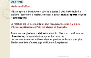 N.B. Les sports « d’endurance » comme la course à pied, le ski de fond, le
cyclisme, l’athlétisme, le football, le hockey, le basket sont les sports les plus
« asthmogènes
La natation est un des sports les plus recommandés car il y a peu
d’hyperventilation et l’air est chaud et humide.
Attention aux piscines « chlorées » car le chlore se transforme en
chloramine, substance irritante pour les bronches.
Les normes maximales tolérées dans les piscines en France sont plus
élevées que dans d’autres pays de l’Union Européenne!
ASTHME
Asthme d’effort
116Franck Rencurel 2020
 