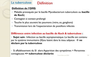 Définition
Définition de l’OMS:
• Maladie provoquée par le bacille Mycobacterium tuberculosis ou bacille
de Koch)
• Contagion si contact prolongé
• Touche le plus souvent les poumons (reins, os, ganglions)
• Transmission lors de l’expectoration de postillons infectés
Différence entre infection au bacille de Koch & tuberculose :
• Sujet sain : Infection au bacille asymptomatique. Le bacille est contenu
par le système immunitaire (SI)ou latent dans le tissu adipeux  ne
déclare par la tuberculose
• Si affaiblissement du SI alors Apparition des symptômes = Personnes
contagieuses => tuberculose déclarée
La tuberculose
120Franck Rencurel 2020
 