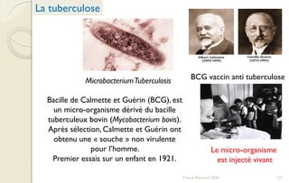 MicrobacteriumTuberculosis BCG vaccin anti tuberculose
Bacille de Calmette et Guérin (BCG), est
un micro-organisme dérivé du bacille
tuberculeux bovin (Mycobacterium bovis).
Après sélection, Calmette et Guérin ont
obtenu une « souche » non virulente
pour l’homme.
Premier essais sur un enfant en 1921.
Le micro-organisme
est injecté vivant
La tuberculose
121Franck Rencurel 2020
 