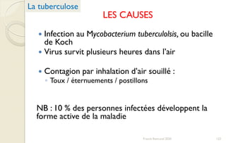 LES CAUSES
 Infection au Mycobacterium tuberculolsis, ou bacille
de Koch
 Virus survit plusieurs heures dans l’air
 Contagion par inhalation d’air souillé :
◦ Toux / éternuements / postillons
NB : 10 % des personnes infectées développent la
forme active de la maladie
La tuberculose
123Franck Rencurel 2020
 