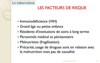 LES FACTEURS DE RISQUE
 Immunodéficience (VIH)
 Grand âge ou petite enfance
 Résidents d'institutions de soins à long terme
 Personnels médical et pénitentiaire
 Malnutrition (fragilisation)
 Précarité, usage de drogues sont en relation avec
la malnutrition mais pas de causalité
La tuberculose
124Franck Rencurel 2020
 