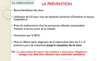 LA PRÉVENTION
 BonneVentilation des lieux
 Utilisation de UV pour tuer les bactéries aériennes (Chambres et locaux
hospitaliers)
 Prise de médicaments chez les personnes infectées (isoniazides)
Prévenir la forme active de la maladie
 Vaccination par le BCG.
 Mise en 40aine après diagnostic de la tuberculose dans les 7 à 15
premiers jours de traitement jusqu’à cessation de la toux
NB : La tuberculose fait partie des maladies à déclaration obligatoire :
chaque cas doit être déclaré aux autorités sanitaires
La tuberculose
125Franck Rencurel 2020
 