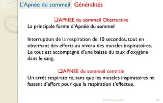 APNEE du sommeil Obstructive
La principale forme d’Apnée du sommeil
Interruption de la respiration de 10 secondes, tout en
observant des efforts au niveau des muscles inspiratoires.
Le tout est accompagné d’une baisse du taux d’oxygène
dans le sang.
APNEE du sommeil centrale
Un arrêt respiratoire, sans que les muscles inspiratoires ne
fassent d’effort pour que la respiration s’effectue.
L’Apnée du sommeil Généralités
130Franck Rencurel 2020
 