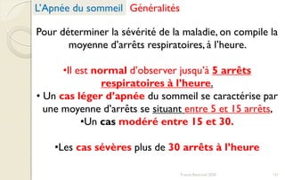 Pour déterminer la sévérité de la maladie, on compile la
moyenne d’arrêts respiratoires, à l’heure.
•Il est normal d’observer jusqu’à 5 arrêts
respiratoires à l’heure.
• Un cas léger d’apnée du sommeil se caractérise par
une moyenne d’arrêts se situant entre 5 et 15 arrêts,
•Un cas modéré entre 15 et 30.
•Les cas sévères plus de 30 arrêts à l’heure
L’Apnée du sommeil Généralités
131Franck Rencurel 2020
 