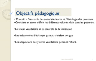 2Franck Rencurel 2020
Objectifs pédagogique
• Connaitre l’anatomie des voies inférieures et l’histologie des poumons
•Connaitre et savoir définir les différents volumes d’air dans les poumons
•Le travail ventilatoire et le contrôle de la ventilation
•Les mécanismes d’échanges gazeux, transfert des gaz
•Les adaptations du système ventilatoire pendant l’effort.
 