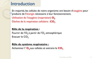 4Franck Rencurel 2020
Introduction
En majorité, les cellules de notre organisme ont besoin d’oxygène pour
produire de l’énergie nécessaire à leur fonctionnement.
Utilisation de l’oxygène (respiration) O2
Déchet de la respiration cellulaire : CO2
Rôle de la respiration :
Fournir de l’O2 à partir de l’O2 atmosphérique
Evacuer le CO2
Rôle du système respiratoire :
Acheminer l’ O2 aux cellules et extraire le CO2
 