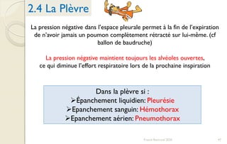 La pression négative dans l’espace pleurale permet à la fin de l’expiration
de n’avoir jamais un poumon complètement rétracté sur lui-même. (cf
ballon de baudruche)
La pression négative maintient toujours les alvéoles ouvertes,
ce qui diminue l’effort respiratoire lors de la prochaine inspiration
Dans la plèvre si :
Épanchement liquidien: Pleurésie
Epanchement sanguin: Hémothorax
Epanchement aérien: Pneumothorax
2.4 La Plèvre
47Franck Rencurel 2020
 