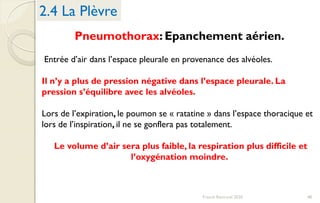 Pneumothorax: Epanchement aérien.
Entrée d’air dans l’espace pleurale en provenance des alvéoles.
Il n’y a plus de pression négative dans l’espace pleurale. La
pression s’équilibre avec les alvéoles.
Lors de l’expiration, le poumon se « ratatine » dans l’espace thoracique et
lors de l’inspiration, il ne se gonflera pas totalement.
Le volume d’air sera plus faible, la respiration plus difficile et
l’oxygénation moindre.
2.4 La Plèvre
48Franck Rencurel 2020
 