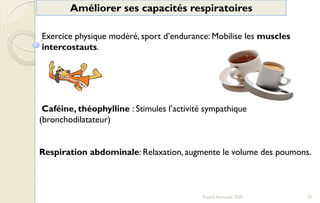 73Franck Rencurel 2020
Améliorer ses capacités respiratoires
Exercice physique modéré, sport d’endurance: Mobilise les muscles
intercostauts.
Caféine, théophylline : Stimules l’activité sympathique
(bronchodilatateur)
Respiration abdominale: Relaxation, augmente le volume des poumons.
 