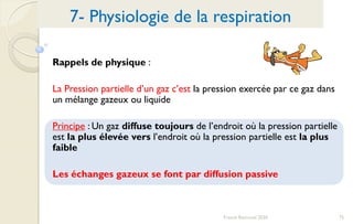 75Franck Rencurel 2020
Rappels de physique :
La Pression partielle d’un gaz c’est la pression exercée par ce gaz dans
un mélange gazeux ou liquide
Principe : Un gaz diffuse toujours de l’endroit où la pression partielle
est la plus élevée vers l’endroit où la pression partielle est la plus
faible
Les échanges gazeux se font par diffusion passive
7- Physiologie de la respiration
 
