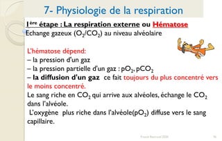 76Franck Rencurel 2020
1ère étape : La respiration externe ou Hématose
Echange gazeux (O2/CO2) au niveau alvéolaire
7- Physiologie de la respiration
L’hématose dépend:
– la pression d'un gaz
– la pression partielle d'un gaz : pO2, pCO2
– la diffusion d'un gaz ce fait toujours du plus concentré vers
le moins concentré.
Le sang riche en CO2 qui arrive aux alvéoles, échange le CO2
dans l’alvéole.
L’oxygène plus riche dans l’alvéole(pO2) diffuse vers le sang
capillaire.
 