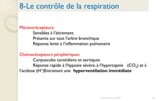 8-Le contrôle de la respiration
Franck Rencurel 2020 85
Mécanorécepteurs:
Sensibles à l’étirement.
Présents sur tout l’arbre bronchique
Réponse lente à l’inflammation pulmonaire
Chémorécepteurs périphériques:
Corpuscules carotidiens et aortiques
Réponse rapide à l’hypoxie sévère, à l’hypercapnie (CO2) et à
l’acidose (H+)Entrainant une hyperventilation immédiate
 