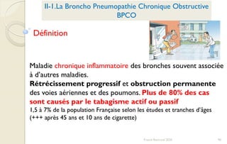 90Franck Rencurel 2020
II-1.La Broncho Pneumopathie Chronique Obstructive
BPCO
Maladie chronique inflammatoire des bronches souvent associée
à d’autres maladies.
Rétrécissement progressif et obstruction permanente
des voies aériennes et des poumons. Plus de 80% des cas
sont causés par le tabagisme actif ou passif
1,5 à 7% de la population Française selon les études et tranches d’âges
(+++ après 45 ans et 10 ans de cigarette)
Définition
 