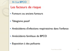 Franck Rencurel 2020 93
 Fumeurs ou anciens fumeurs
 Tabagisme passif
 Antécédents d'infections respiratoires dans l'enfance
 Antécédents familiaux de BPCO
 Exposition à des polluants
II-1.La BPCO
Les facteurs de risque
 