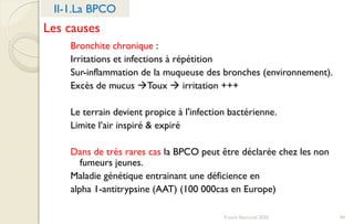 Franck Rencurel 2020 94
II-1.La BPCO
Les causes
Bronchite chronique :
Irritations et infections à répétition
Sur-inflammation de la muqueuse des bronches (environnement).
Excès de mucus Toux  irritation +++
Le terrain devient propice à l'infection bactérienne.
Limite l’air inspiré & expiré
Dans de très rares cas la BPCO peut être déclarée chez les non
fumeurs jeunes.
Maladie génétique entrainant une déficience en
alpha 1-antitrypsine (AAT) (100 000cas en Europe)
 