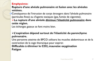 97Franck Rencurel 2020
Emphysème:
Rupture d’une alvéole pulmonaire et fusion avec les alvéoles
voisines.
Conséquence de l’intrusion de corps étrangers dans l’alvéole pulmonaire
(particules fines) ou d’agents toxiques (gaz, fumée de cigarette).
La rupture d’une alvéole diminue l’élasticité pulmonaire dans
cette région.
Les échanges gazeux se font moins bien.
L’expiration dépend surtout de l’élasticité du parenchyme
pulmonaire.
Une personne atteinte de BPCO utilisera les muscles abdominaux et de la
contraction de la cage thoracique pour expirer.
Difficultés à éliminer le CO2, mauvaise oxygénation
Fatigue
 