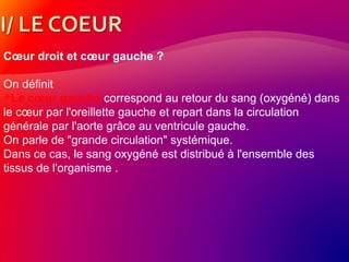 Cœur droit et cœur gauche ?
On définit
Le cœur gauche correspond au retour du sang (oxygéné) dans
le cœur par l'oreillette gauche et repart dans la circulation
générale par l'aorte grâce au ventricule gauche.
On parle de "grande circulation" systémique.
Dans ce cas, le sang oxygéné est distribué à l'ensemble des
tissus de l'organisme .
 