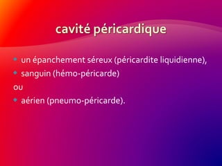  un épanchement séreux (péricardite liquidienne),
 sanguin (hémo-péricarde)
ou
 aérien (pneumo-péricarde).
 