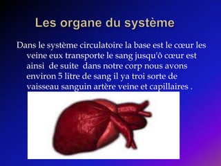 Les organe du système Dans le système circulatoire la base est le cœur les veine eux transporte le sang jusqu'ô cœur est ainsi  de suite  dans notre corp nous avons environ 5 litre de sang il ya troi sorte de vaisseau sanguin artère veine et capillaires . 