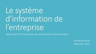 Le système
d’information de
l’entreprise
Aperçu du SI de l’entreprise, de son évolution et de ses enjeux
Emmanuel Pène
Décembre 2015
 