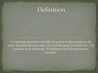Définition Le système nerveux contrôle les action et les sensation de toute les parti de ton corps. Il contrôle aussi les émotions, les pansées et la mémoire. Il transmet les information au cerveau. 