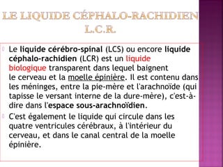  Le liquide cérébro-spinal (LCS) ou encore liquide 
céphalo-rachidien (LCR) est un liquide 
biologique transparent dans lequel baignent 
le cerveau et la moelle épinière. Il est contenu dans 
les méninges, entre la pie-mère et l'arachnoïde (qui 
tapisse le versant interne de la dure-mère), c'est-à-dire 
dans l'espace sous-arachnoïdien. 
 C'est également le liquide qui circule dans les 
quatre ventricules cérébraux, à l'intérieur du 
cerveau, et dans le canal central de la moelle 
épinière. 
 