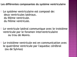 Les différentes composantes du système ventriculaire 
 Le système ventriculaire est composé de: 
deux ventricules latéraux. 
du IIIème ventricule. 
du IVème ventricule. 
 Le ventricule latéral communique avec le troisième 
ventricule par le foramen interventriculaire 
ou trou de Monro. 
 Le troisième ventricule est en communication avec 
le quatrième ventricule par l'aqueduc cérébral 
(ou de Sylvius) 
 