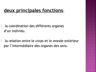 deux principales fonctions: 
 la coordination des différents organes 
d’un individu. 
 la relation entre le corps et le monde extérieur 
par l’intermédiaire des organes des sens. 
 
