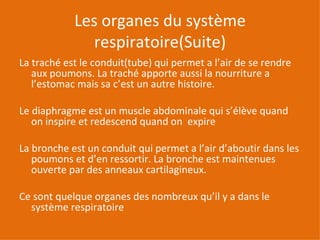 Les organes du système respiratoire(Suite) La traché est le conduit(tube) qui permet a l’air de se rendre  aux poumons. La traché apporte aussi la nourriture a l’estomac mais sa c’est un autre histoire. Le diaphragme est un muscle abdominale qui s’élève quand on inspire et redescend quand on  expire La bronche est un conduit qui permet a l’air d’aboutir dans les poumons et d’en ressortir. La bronche est maintenues ouverte par des anneaux cartilagineux. Ce sont quelque organes des nombreux qu’il y a dans le système respiratoire  