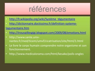 référenceshttp://fr.wikipedia.org/wiki/Système_tégumentairehttp://dictionnaire.doctissimo.fr/definition-systeme-tegumentaire.htmhttp://trouvaillesgigi.blogspot.com/2009/08/emotions.htmlhttp://www.sante.univ-nantes.fr/med/ticem/umvf/cicatrisation/site/html/1.htmlLe livre le corps humain comprendre notre organisme et son fonctionnement. http://www.medicalorama.com/html/kesako/poils-ongles