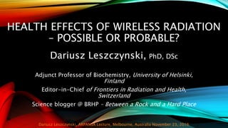 HEALTH EFFECTS OF WIRELESS RADIATION
– POSSIBLE OR PROBABLE?
Dariusz Leszczynski, PhD, DSc
Adjunct Professor of Biochemistry, University of Helsinki,
Finland
Editor-in-Chief of Frontiers in Radiation and Health,
Switzerland
Science blogger @ BRHP – Between a Rock and a Hard Place
Dariusz Leszczynski, ARPANSA Lecture, Melbourne, Australia November 23, 2016
 