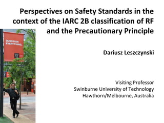 Perspectives on Safety Standards in the
context of the IARC 2B classification of RF
and the Precautionary Principle
Dariusz Leszczynski
Visiting Professor
Swinburne University of Technology
Hawthorn/Melbourne, Australia
 