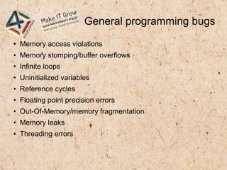 General programming bugs
● Memory access violations
● Memory stomping/buffer overflows
● Infinite loops
● Uninitialized variables
● Reference cycles
● Floating point precision errors
● Out-Of-Memory/memory fragmentation
● Memory leaks
● Threading errors
 