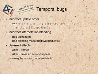 Temporal bugs
● Incorrect update order
– for (int i = 0; i < entities.size(); ++i)
entities[i].update();
● Incorrect interpolation/blending
– Bad alpha term
– Bad blending mode (additive/modulate)
● Deferred effects
– After n frames
– After n times an action happens
– n may be random, indeterministic
 