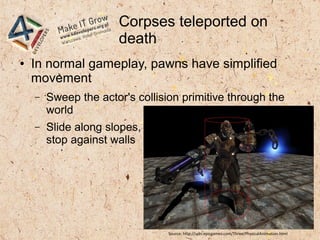 Corpses teleported on
death
● In normal gameplay, pawns have simplified
movement
– Sweep the actor's collision primitive through the
world
– Slide along slopes,
stop against walls
Source: http://udn.epicgames.com/Three/PhysicalAnimation.html
 
