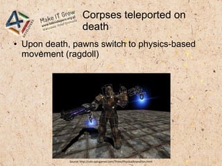 Corpses teleported on
death
● Upon death, pawns switch to physics-based
movement (ragdoll)
Source: http://udn.epicgames.com/Three/PhysicalAnimation.html
 