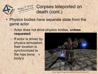 Corpses teleported on
death (cont.)
● Physics bodies have separate state from the
game actor
– Actor does not drive physics bodies, unless
requested
– If actor is driven by
physics simulation,
their location is
synchronized to
the hips bone
body's
Source: http://udn.epicgames.com/Three/PhysicalAnimation.html
 