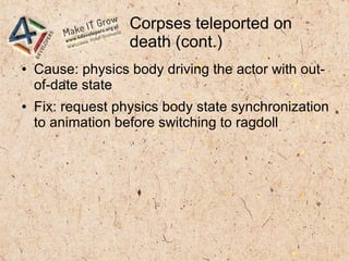 Corpses teleported on
death (cont.)
● Cause: physics body driving the actor with out-
of-date state
● Fix: request physics body state synchronization
to animation before switching to ragdoll
 