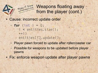 Weapons floating away
from the player (cont.)
● Cause: incorrect update order
– for (int i = 0;
i < entities.size();
++i)
entities[i].update();
– Player pawn forced to update after rollercoaster car
– Possible for weapons to be updated before player
pawns
● Fix: enforce weapon update after player pawns
 