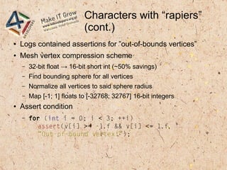 Characters with “rapiers”
(cont.)
● Logs contained assertions for ”out-of-bounds vertices”
● Mesh vertex compression scheme
– 32-bit float → 16-bit short int (~50% savings)
– Find bounding sphere for all vertices
– Normalize all vertices to said sphere radius
– Map [-1; 1] floats to [-32768; 32767] 16-bit integers
● Assert condition
– for (int i = 0; i < 3; ++i)
assert(v[i] >= -1.f && v[i] <= 1.f,
”Out-of-bound vertex!”);
 