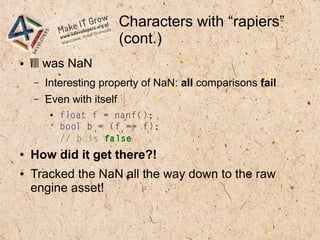 Characters with “rapiers”
(cont.)
● v[i] was NaN
– Interesting property of NaN: all comparisons fail
– Even with itself
● float f = nanf();
bool b = (f == f);
// b is false
● How did it get there?!
● Tracked the NaN all the way down to the raw
engine asset!
 