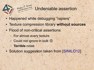 Undeniable assertion
● Happened while debugging ”rapiers”
● Texture compression library without sources
● Flood of non-critical assertions
– For almost every texture
– Could not ignore in bulk �
– Terrible noise
● Solution suggestion taken from [SINILO12]
 