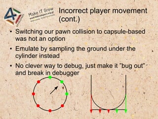 Incorrect player movement
(cont.)
● Switching our pawn collision to capsule-based
was not an option
● Emulate by sampling the ground under the
cylinder instead
● No clever way to debug, just make it ”bug out”
and break in debugger
 