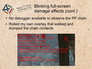 Blinking full-screen
damage effects (cont.)
● No debugger available to observe the PP chain
● Rolled my own overlay that walked and
dumped the chain contents
MaterialEffect 'Vignette'
Param 'Strength' 0.83 [IIIIIIII ]
MaterialEffect 'FilmGrain'
Param 'Strength' 0.00 [ ]
UberPostProcessEffect 'None'
SceneHighLights (X=0.80,Y=0.80,Z=0.80)
SceneMidTones (X=0.80,Y=0.80,Z=0.80)
…
MaterialEffect 'Blood'
Param 'Strength' 1.00 [IIIIIIIIII]
 