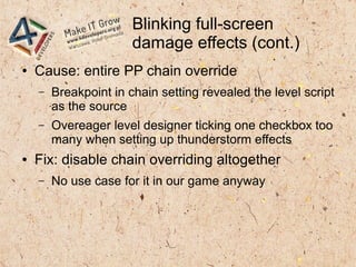 Blinking full-screen
damage effects (cont.)
● Cause: entire PP chain override
– Breakpoint in chain setting revealed the level script
as the source
– Overeager level designer ticking one checkbox too
many when setting up thunderstorm effects
● Fix: disable chain overriding altogether
– No use case for it in our game anyway
 