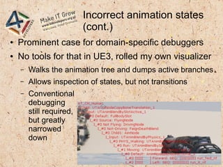 Incorrect animation states
(cont.)
● Prominent case for domain-specific debuggers
● No tools for that in UE3, rolled my own visualizer
– Walks the animation tree and dumps active branches
– Allows inspection of states, but not transitions
– Conventional
debugging
still required,
but greatly
narrowed
down
 